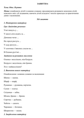 ЗАНЯТТЯ 6
Тема. Одяг. Взуття
Мета: ознайомити дiтей iз новими словами; продовжувати розвивати мовлення дiтей;
пояснити змiст дiї додавання; навчити дiтей складати i читати приклади за практичними
дiями i малюнками.
Хід заняття
1. Повторення матерiалу
Гра «Закiнчiть речення»
Учнi пишуть у ...
У школі діти сидять за ...
Дiвчинка читає ...
На городi ростуть ...
У саду ростуть ...
У хлопчика з’явились сльози на ...
В Оленки рум’янi ...
Завдання на розвиток мислення
Оленка є веселiшою, нiж Катруся.
Катруся є веселiшою, нiж Іринка.
Хто є найвеселiшим?
2. Вивчення нового матерiалу
Ознайомлення з новими словами за малюнками
Шапка — шапка.
Шарф — шарф.
Рукавиця — рукавица, перчатка.
Сукня — платье.
Спiдниця — юбка.
Штани, брюки — брюки.
Сорочка — рубашка.
Чоботи — сапоги.
Черевики — ботинки.
Шкарпетки — носки.
3. Закрiплення матерiалу
 