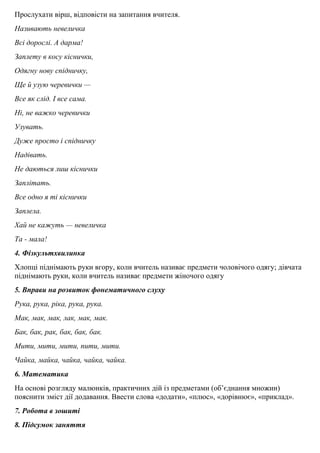 Прослухати вiрш, вiдповiсти на запитання вчителя.
Називають невеличка
Всi дорослi. А дарма!
Заплету в косу кiснички,
Одягну нову спідничку,
Ще й узую черевички —
Все як слiд. І все сама.
Нi, не важко черевички
Узувать.
Дуже просто i спiдничку
Надiвать.
Не даються лиш кіснички
Заплітать.
Все одно я ті кiснички
Заплела.
Хай не кажуть — невеличка
Та - мала!
4. Фiзкультхвилинка
Хлопцi пiднiмають руки вгору, коли вчитель називає предмети чоловiчого одягу; дiвчата
пiднiмають руки, коли вчитель називає предмети жiночого одягу
5. Вправи на розвиток фонематичного слуху
Рука, рука, рiка, рука, рука.
Мак, мак, мак, лак, мак, мак.
Бак, бак, рак, бак, бак, бак.
Мити, мити, мити, пити, мити.
Чайка, майка, чайка, чайка, чайка.
6. Математика
На основi розгляду малюнкiв, практичних дiй iз предметами (об’єднання множин)
пояснити змiст дії додавання. Ввести слова «додати», «плюс», «дорівнює», «приклад».
7. Робота в зошитi
8. Пiдсумок заняття
 