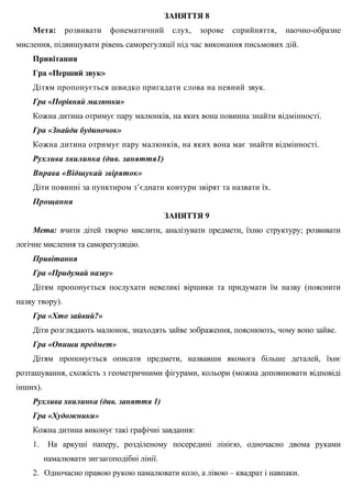 ЗАНЯТТЯ 8
Мета: розвивати фонематичний слух, зорове сприйняття, наочно-образне
мислення, підвищувати рівень саморегуляції під час виконання письмових дій.
Привітання
Гра «Перший звук»
Дітям пропонується швидко пригадати слова на певний звук.
Гра «Порівняй малюнки»
Кожна дитина отримує пару малюнків, на яких вона повинна знайти відмінності.
Гра «Знайди будиночок»
Кожна дитина отримує пару малюнків, на яких вона має знайти відмінності.
Рухлива хвилинка (див. заняття1)
Вправа «Відшукай звіряток»
Діти повинні за пунктиром з’єднати контури звірят та назвати їх.
Прощання
ЗАНЯТТЯ 9
Мета: вчити дітей творчо мислити, аналізувати предмети, їхню структуру; розвивати
логічне мислення та саморегуляцію.
Привітання
Гра «Придумай назву»
Дітям пропонується послухати невеликі віршики та придумати їм назву (пояснити
назву твору).
Гра «Хто зайвий?»
Діти розглядають малюнок, знаходять зайве зображення, пояснюють, чому воно зайве.
Гра «Опиши предмет»
Дітям пропонується описати предмети, назвавши якомога більше деталей, їхнє
розташування, схожість з геометричними фігурами, кольори (можна доповнювати відповіді
інших).
Рухлива хвилинка (див. заняття 1)
Гра «Художники»
Кожна дитина виконує такі графічні завдання:
1. На аркуші паперу, розділеному посередині лінією, одночасно двома руками
намалювати зигзагоподібні лінії.
2. Одночасно правою рукою намалювати коло, а лівою – квадрат і навпаки.
 