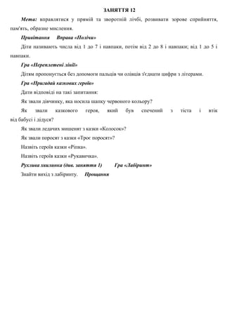 ЗАНЯТТЯ 12
Мета: вправлятися у прямій та зворотній лічбі, розвивати зорове сприйняття,
пам'ять, образне мислення.
Привітання Вправа «Полічи»
Діти називають числа від 1 до 7 і навпаки, потім від 2 до 8 і навпаки; від 1 до 5 і
навпаки.
Гра «Переплетені лінії»
Дітям пропонується без допомоги пальців чи олівців з'єднати цифри з літерами.
Гра «Пригадай казкових героїв»
Дати відповіді на такі запитання:
Як звали дівчинку, яка носила шапку червоного кольору?
Як звали казкового героя, який був спечений з тіста і втік
від бабусі і дідуся?
Як звали ледачих мишенят з казки «Колосок»?
Як звали поросят з казки «Троє поросят»?
Назвіть героїв казки «Ріпка».
Назвіть героїв казки «Рукавичка».
Рухлива хвилинка (див. заняття 1) Гра «Лабіринт»
Знайти вихід з лабіринту. Прощання
 