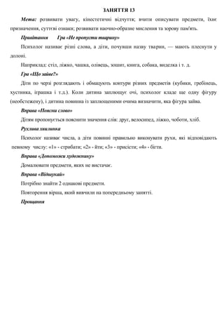 ЗАНЯТТЯ 13
Мета: розвивати увагу, кінестетичні відчуття; вчити описувати предмети, їхнє
призначення, суттєві ознаки; розвивати наочно-образне мислення та зорову пам'ять.
Привітання Гра «Не пропусти тварину»
Психолог називає різні слова, а діти, почувши назву тварин, — мають плеснути у
долоні.
Наприклад: стіл, ліжко, чашка, олівець, зошит, книга, собака, виделка і т. д.
Гра «Що зайве?»
Діти по черзі розглядають і обмацують контури різних предметів (кубики, гребінець,
хустинка, іграшка і т.д.). Коли дитина заплющує очі, психолог кладе ще одну фігуру
(необстежену), і дитина повинна із заплющеними очима визначити, яка фігура зайва.
Вправа «Поясни слово»
Дітям пропонується пояснити значення слів: друг, велосипед, ліжко, чоботи, хліб.
Рухлива хвилинка
Психолог називає числа, а діти повинні правильно виконувати рухи, які відповідають
певному числу: «1» - стрибати; «2» - йти; «3» - присісти; «4» - бігти.
Вправа «Допоможи художнику»
Домалювати предмети, яких не вистачає.
Вправа «Відшукай»
Потрібно знайти 2 однакові предмети.
Повторення вірша, який вивчили на попередньому занятті.
Прощання
 
