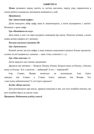 ЗАНЯТТЯ 14
Мета: розвивати зорову пам'ять та логічне мислення, творчу уяву; вправлятися в
умінні робити умовиводи; виховувати впевненість у собі.
Привітання
Гра «Запам'ятай цифри»
Дітям показують набір цифр, вони їх запам'ятовують, а потім відтворюють з пам'яті.
Починати з трьох цифр.
Гра «Оповідання по колу»
Діти сидять у колі і по черзі складають оповідання про школу. Психолог починає, а потім
кожна дитина говорить по 1 реченню.
Рухлива хвилинка (заняття 20)
Гра «Художники»
Кожній дитині дається цифра, а вона повинна намалювати якомога більше предметів,
схожих на неї (наприклад: одиниця — цвях, гілка, стовпчик і т. д.)
Гра «Хто най-най...?»
Дітки міркують над такими завданнями:
Дружили три дівчинки — Катруся, Оксана, Оленка. Катруся вища за Оксану, а Оксана
вища за Оленку. Хто з дівчаток — найвищий? А хто — найнижчий?
Ігор, Славко, Валера катаються на велосипедах. Ігор їздить
швидше, ніж Славко, а Славко їздить швидше, ніж Валера. Хто
з них їздить найповільніше? А хто їздить середньо?
Бесіда «Наша школа»
Діти розповідають про школу, правила поведінки в ній, для чого потрібно вчитися, які
речі потрібно брати до школи тощо.
Прощання. Побажання успіхів у школі.
 