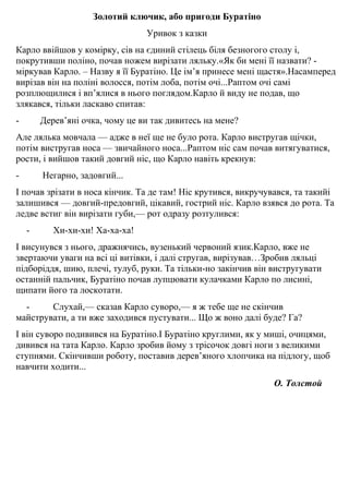 Золотий ключик, або пригоди Буратіно
Уривок з казки
Карло ввiйшов у комірку, сiв на єдиний стiлець бiля безногого столу i,
покрутивши полiно, почав ножем вирiзати ляльку.«Як би менi її назвати? -
мiркував Карло. – Назву я її Буратiно. Це iм’я принесе менi щастя».Насамперед
вирiзав вiн на полiнi волосся, потiм лоба, потiм очi...Раптом очi самi
розплющилися i вп’ялися в нього поглядом.Карло й виду не подав, що
злякався, тiльки ласкаво спитав:
- Дерев’янi очка, чому це ви так дивитесь на мене?
Але лялька мовчала — адже в неї ще не було рота. Карло вистругав щiчки,
потiм вистругав носа — звичайного носа...Раптом нiс сам почав витягуватися,
рости, i вийшов такий довгий нiс, що Карло навiть крекнув:
- Негарно, задовгий...
І почав зрiзати в носа кiнчик. Та де там! Нiс крутився, викручувався, та такийi
залишився — довгий-предовгий, цiкавий, гострий нiс. Карло взявся до рота. Та
ледве встиг вiн вирiзати губи,— рот одразу розтулився:
- Хи-хи-хи! Ха-ха-ха!
І висунувся з нього, дражнячись, вузенький червоний язик.Карло, вже не
звертаючи уваги на всi цi витівки, i далi стругав, вирiзував…Зробив ляльцi
пiдборiддя, шию, плечi, тулуб, руки. Та тiльки-но закiнчив вiн вистругувати
останнiй пальчик, Буратiно почав лупцювати кулачками Карло по лисинi,
щипати його та лоскотати.
- Слухай,— сказав Карло суворо,— я ж тебе ще не скiнчив
майструвати, а ти вже заходився пустувати... Що ж воно далi буде? Га?
І вiн суворо подивився на Буратiно.І Буратiно круглими, як у мишi, очицями,
дивився на тата Карло. Карло зробив йому з трiсочок довгi ноги з великими
ступнями. Скiнчивши роботу, поставив дерев’яного хлопчика на пiдлогу, щоб
навчити ходити...
О. Толстой
 