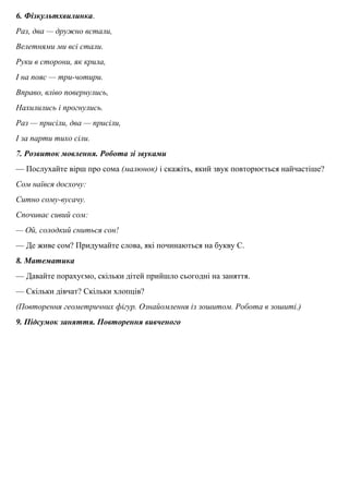 6. Фiзкультхвилинка.
Раз, два — дружно встали,
Велетнями ми всi стали.
Руки в сторони, як крила,
І на пояс — три-чотири.
Вправо, влiво повернулись,
Нахилились i прогнулись.
Раз — присiли, два — присiли,
І за парти тихо сiли.
7. Розвиток мовлення. Робота зi звуками
— Послухайте вiрш про сома (малюнок) i скажiть, який звук повторюється найчастiше?
Сом наївся досхочу:
Ситно сому-вусачу.
Спочиває сивий сом:
— Ой, солодкий сниться сон!
— Де живе сом? Придумайте слова, якi починаються на букву С.
8. Математика
— Давайте порахуємо, скiльки дітей прийшло сьогоднi на заняття.
— Скiльки дiвчат? Скiльки хлопцiв?
(Повторення геометричних фігур. Ознайомлення iз зошитом. Робота в зошитi.)
9. Пiдсумок заняття. Повторення вивченого
 