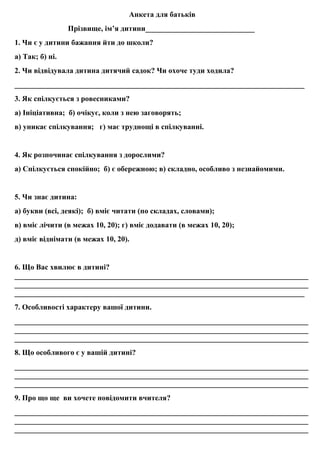 Анкета для батькiв
Прiзвище, iм’я дитини_____________________________
1. Чи є у дитини бажання йти до школи?
а) Так; б) нi.
2. Чи відвiдувала дитина дитячий садок? Чи охоче туди ходила?
_____________________________________________________________________________
3. Як спiлкується з ровесниками?
а) Iнiцiативна; б) очiкує, коли з нею заговорять;
в) уникає спiлкування; г) має труднощi в спiлкуваннi.
4. Як розпочинає спiлкування з дорослими?
а) Спілкується спокiйно; б) є обережною; в) складно, особливо з незнайомими.
5. Чи знає дитина:
а) букви (всi, деякi); б) вмiє читати (по складах, словами);
в) вмiє лiчити (в межах 10, 20); г) вмiє додавати (в межах 10, 20);
д) вмiє віднімати (в межах 10, 20).
6. Що Вас хвилює в дитинi?
______________________________________________________________________________
______________________________________________________________________________
_____________________________________________________________________________
7. Особливості характеру вашої дитини.
______________________________________________________________________________
______________________________________________________________________________
______________________________________________________________________________
8. Що особливого є у вашій дитині?
______________________________________________________________________________
______________________________________________________________________________
______________________________________________________________________________
9. Про що ще ви хочете повідомити вчителя?
______________________________________________________________________________
______________________________________________________________________________
______________________________________________________________________________
 