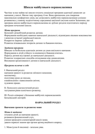 Школа майбутнього першокласника
Частіше за все майже всі школи готують спеціальні програми адаптації дошколят до
навчання у школі. Маємо таку програму й ми. Вона призначена для створення
максимально комфортних умов, що дозволяють майбутнім першокласникам успішно
розвиватись у новому педагогічному середовищі шкільної системи освіти Зазначимо, що
програма школи майбутнього першокласника не дублює розділи підготовчого періоду
програми початкової школи.
Мета програми
Цілісний і різнобічний розвиток дитини.
Формування необхідних навичок навчальної діяльності, відповідних віковим можливостям
і вимогам сучасної української школи.
Розкриття творчих здібностей.
Розвиток пізнавальних інтересів дитини та бажання вчитись.
Завдання програми
Швидка та безболісна адаптація дитини до умов шкільного навчання.
Формування в дітей стійкого та впевненого бажання вчитись.
Перехід дитини від ігрової до навчальної діяльності.
Розвиток толерантних способів спілкування між дошколятами.
Виховання організованості дитини в навчальній діяльності.
Програма включає в себе
І. Навчальний розділ:
навчання грамоті та розвиток зв'язного мовлення;
математику;
підготовку руки до письма;
ознайомлення з навколишнім світом;
художню працю.
ІІ. Психолого-діагностичний розділ:
тестування рівня психічного розвитку.
ІІІ. Розділ співпраці з батьками майбутніх першокласників:
батьківський лекторій.
НАВЧАЛЬНИЙ РОЗДІЛ
Вивчення грамоти та розвиток мови
Мета й завдання:
готувати дітей до навчання грамоті;
розвивати фонематичний слух;
уміння проводити елементарний аналіз мови;
давати первісні знання про органи артикуляційного апарату.
1. Мова (усна й писемна) - загальна уява.
 
