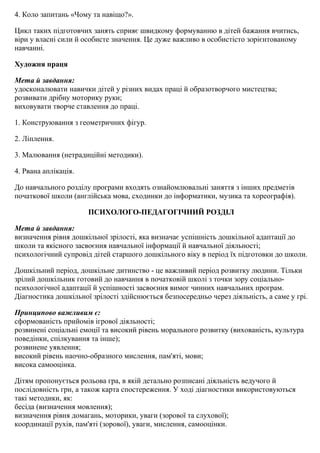 4. Коло запитань «Чому та навіщо?».
Цикл таких підготовчих занять сприяє швидкому формуванню в дітей бажання вчитись,
віри у власні сили й особисте значення. Це дуже важливо в особистісто зорієнтованому
навчанні.
Художня праця
Мета й завдання:
удосконалювати навички дітей у різних видах праці й образотворчого мистецтва;
розвивати дрібну моторику руки;
виховувати творче ставлення до праці.
1. Конструювання з геометричних фігур.
2. Ліплення.
3. Малювання (нетрадиційні методики).
4. Рвана аплікація.
До навчального розділу програми входять ознайомлювальні заняття з інших предметів
початкової школи (англійська мова, сходинки до інформатики, музика та хореографія).
ПСИХОЛОГО-ПЕДАГОГІЧНИЙ РОЗДІЛ
Мета й завдання:
визначення рівня дошкільної зрілості, яка визначає успішність дошкільної адаптації до
школи та якісного засвоєння навчальної інформації й навчальної діяльності;
психологічний супровід дітей старшого дошкільного віку в період їх підготовки до школи.
Дошкільний період, дошкільне дитинство - це важливий період розвитку людини. Тільки
зрілий дошкільник готовий до навчання в початковій школі з точки зору соціально-
психологічної адаптації й успішності засвоєння вимог чинних навчальних програм.
Діагностика дошкільної зрілості здійснюється безпосередньо через діяльність, а саме у грі.
Принципово важливим є:
сформованість прийомів ігрової діяльності;
розвинені соціальні емоції та високий рівень морального розвитку (вихованість, культура
поведінки, спілкування та інше);
розвинене уявлення;
високий рівень наочно-образного мислення, пам'яті, мови;
висока самооцінка.
Дітям пропонується рольова гра, в якій детально розписані діяльність ведучого й
послідовність гри, а також карта спостереження. У ході діагностики використовуються
такі методики, як:
бесіда (визначення мовлення);
визначення рівня домагань, моторики, уваги (зорової та слухової);
координації рухів, пам'яті (зорової), уваги, мислення, самооцінки.
 
