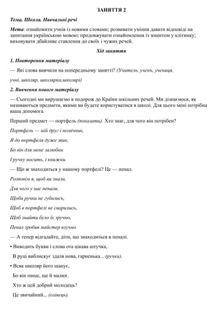 ЗАНЯТТЯ 2
Тема. Школа. Навчальнi речi
Мета: ознайомити учнiв iз новими словами; розвивати умiння давати вiдповiдi на
запитання українською мовою; продовжувати ознайомлення iз зошитом у клiтинку;
виховувати дбайливе ставлення до своїх i чужих речей.
Хід заняття
1. Повторення матерiалу
— Якi слова вивчили на попередньому заняттi? (Учитель, ученъ, учениця,
учнi, школяр, школярка,школярi)
2. Вивчення нового матерiалу
— Сьогоднi ми вирушаємо в подорож до Країни шкiльних речей. Ми дiзнаємося, як
називаютъся предмети, якими ви будете користуватися в школi. Для цього менi потрiбна
ваша допомога.
Перший предмет — портфель (показати). Хто знає, для чого вiн потрiбен?
Портфель — мiй друг i помiчник,
Я до портфеля дуже звик,
Бо вiн для мене залюбки
І ручку носить, і книжки.
— Що ж знаходиться у нашому портфелi? Це — пенал.
Розповiм я, щоб ви знали,
Для чого у нас пенали.
Щоби ручки не губились,
Щоб в портфелi не сварились,
Щоб знайти було їх зручно,
Пенал зробив майстер влучно.
— А тепер вiдгадайте, дiти, що знаходиться в пеналi.
• Виводить букви i слова ота цiкава штучка,
В руцi виблискує здаля нова, гарненька... (ручка).
• Всяк школяр його шанує,
Бо вiн пище, ще й малює.
Хто ж цей добрий молодець?
Це звичайний... (олiвець).
 