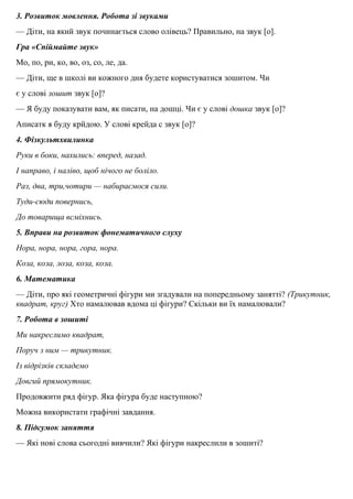 3. Розвиток мовлення. Робота зi звуками
— Дiти, на який звук починається слово олiвець? Правильно, на звук [о].
Гра «Спiймайте звук»
Мо, по, ри, ко, во, оз, со, ле, да.
— Дiти, ще в школi ви кожного дня будете користуватися зошитом. Чи
є у словi зошит звук [о]?
— Я буду показувати вам, як писати, на дошцi. Чи є у словi дошка звук [о]?
Аписатк я буду крйдою. У словi крейда с звук [о]?
4. Фiзкультхвилинка
Руки в боки, нахились: вперед, назад.
І направо, i налiво, щоб нiчого не болiло.
Раз, два, три,чотири — набираємося сили.
Туди-сюди повернись,
До товарища всмiхнись.
5. Вправи на розвиток фонематичного слуху
Нора, нора, нора, гора, нора.
Коза, коза, лоза, коза, коза.
6. Математика
— Дiти, про якi геометричнi фiгури ми згадували на попередньому заняттi? (Трикутник,
квадрат, круг) Хто намалював вдома цi фiгури? Скiльки ви їх намалювали?
7. Робота в зошитi
Ми накреслимо квадрат,
Поруч з ним — трикутник.
Із вiдрiзкiв складемо
Довгий прямокутник.
Продовжити ряд фiгур. Яка фiгура буде наступною?
Можна використати графiчнi завдання.
8. Пiдсумок заняття
— Які новi слова сьогоднi вивчили? Якi фiгури накреслили в зошитi?
 