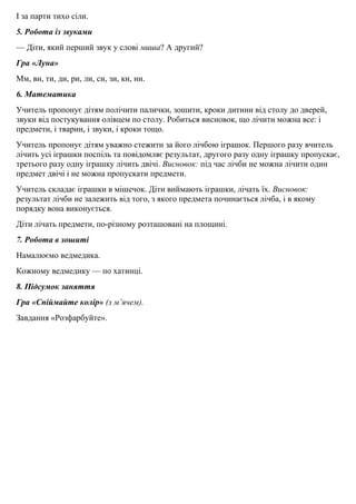 I за парти тихо сiли.
5. Робота iз звуками
— Дiти, який перший звук у словi миша? А другий?
Гра «Луна»
Мм, ви, ти, ди, ри, ли, си, зи, ки, ни.
6. Математика
Учитель пропонує дiтям полiчити палички, зошити, кроки дитини вiд столу до дверей,
звуки вiд постукування олiвцем по столу. Робиться висновок, що лiчити можна все: i
предмети, i тварин, i звуки, i кроки тощо.
Учитель пропонує дiтям уважно стежити за його лiчбою iграшок. Першого разу вчитель
лiчить усi iграшки поспiль та повiдомляє результат, другого разу одну iграшку пропускає,
третього разу одну iграшку лiчить двiчi. Висновок: пiд час лiчби не можна лiчити один
предмет двiчi i не можна пропускати предмети.
Учитель складає iграшки в мiшечок. Дiти виймають iграшки, лiчать їх. Висновок:
результат лiчби не залежить вiд того, з якого предмета починається лічба, i в якому
порядку вона виконується.
Дiти лiчать предмети, по-рiзному розташованi на площині.
7. Робота в зошитi
Намалюємо ведмедика.
Кожному ведмедику — по хатинцi.
8. Пiдсумок заняття
Гра «Спiймайте колір» (з м’ячем).
Завдання «Розфарбуйте».
 