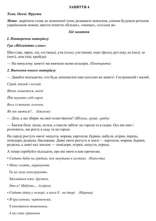 ЗАНЯТТЯ 4
Тема. Овочi. Фрукти
Мета: закрiпити слова до зазначеної теми; розвивати мовлення, уміння будувати речення
українською мовою; ввести поняття «більше», «менше», «стiльки ж».
Хід заняття
І. Повторення матеріалу
Гра «Відгадайте слово»
Шко (ляр, лярка, ла), олi (вець), учи (тель), уче (ниця), порт (фель), руч (ка), пе (нал), зо
(шит), дош (ка), крей(да).
— На минулому заняттi ми вивчили назви кольорiв. (Повторити)
2. Вивчення нового матерiалу
— Давайте вiдгадаємо, хто буде допомагати нам сьогоднi на заняттi. Гостроносий i малий,
Сiрий, тихий i незлий.
Вдень ховається, вночi
Йде шукать собi харчi.
Весь iз тонких голочок,
Як вiн зветься?.. (Iжачок)
— Дiти, а що збирає на свої голки їжачок? (Яблука, грушi, гриби)
— Їжачок бiгає лiсом, полем, а iнколи забiгає на городи та в садки. Ось вiн нам i
розповiсть, що росте в саду та на городi.
На городi ростуть овочi: капуста, морква, картопля, буряки, цибуля, огірки, перець,
помідори, редиска, баклажани. Деякi овочi ростуть в землi — картопля, морква, буряки,
редиска, а деякі над землею — помiдори, огiрки, капуста, перець.
А тепер спробуйте вiдгадати, про якi овочi я вам прочитаю.
• Сидить баба на грядках, вся закутана в хустках. (Капуста)
• Мене солять, маринують
Та на зиму консервують.
Здогадався вже, дружок,
Хто я? Мабутъ,... (огiрок).
• Сидить дiвка у коморi, а коса її - на дворi. (Морква)
• Я кругленька, червоненька,
З хвостиком тоненьким,
А на смак гiркенька.
 