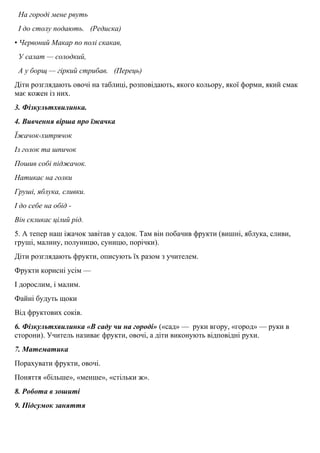 На городi мене рвуть
І до столу подають. (Редиска)
• Червоний Макар по полi скакав,
У салат — солодкий,
А у борщ — гiркий стрибав. (Перець)
Дiти розглядають овочi на таблицi, розповідають, якого кольору, якої форми, який смак
має кожен iз них.
3. Фiзкультхвилинка.
4. Вивчення вiрша про їжачка
Їжачок-хитрячок
Із голок та шпичок
Пошив собi пiджачок.
Натикає на голки
Грушi, яблука, сливки.
І до себе на обiд -
Вiн скликає цiлий рiд.
5. А тепер наш iжачок завiтав у садок. Там він побачив фрукти (вишнi, яблука, сливи,
грушi, малину, полуницю, суницю, порічки).
Дiти розглядають фрукти, описують їх разом з учителем.
Фрукти кориснi усiм —
І дорослим, i малим.
Файнi будуть щоки
Вiд фруктових сокiв.
6. Фiзкультхвилинка «В саду чи на городi» («сад» — руки вгору, «город» — руки в
сторони). Учитель називає фрукти, овочi, а дiти виконують відповiднi рухи.
7. Математика
Порахувати фрукти, овочi.
Поняття «більше», «менше», «стiльки ж».
8. Робота в зошитi
9. Пiдсумок заняття
 