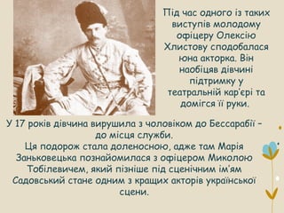 У 17 років дівчина вирушила з чоловіком до Бессарабії –
до місця служби.
Ця подорож стала доленосною, адже там Марія
Заньковецька познайомилася з офіцером Миколою
Тобілевичем, який пізніше під сценічним ім’ям
Садовський стане одним з кращих акторів української
сцени.
Під час одного із таких
виступів молодому
офіцеру Олексію
Хлистову сподобалася
юна акторка. Він
наобіцяв дівчині
підтримку у
театральній кар’єрі та
домігся її руки.
 
