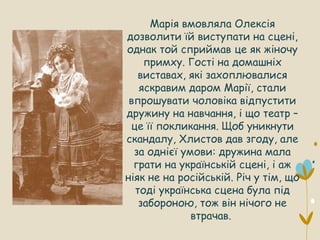 Марія вмовляла Олексія
дозволити їй виступати на сцені,
однак той сприймав це як жіночу
примху. Гості на домашніх
виставах, які захоплювалися
яскравим даром Марії, стали
впрошувати чоловіка відпустити
дружину на навчання, і що театр –
це її покликання. Щоб уникнути
скандалу, Хлистов дав згоду, але
за однієї умови: дружина мала
грати на українській сцені, і аж
ніяк не на російській. Річ у тім, що
тоді українська сцена була під
забороною, тож він нічого не
втрачав.
 