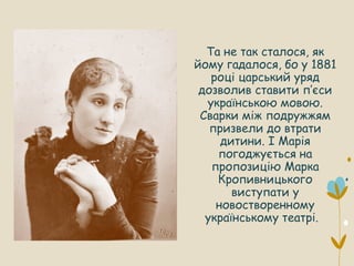 Та не так сталося, як
йому гадалося, бо у 1881
році царський уряд
дозволив ставити п’єси
українською мовою.
Сварки між подружжям
призвели до втрати
дитини. І Марія
погоджується на
пропозицію Марка
Кропивницького
виступати у
новостворенному
українському театрі.
 