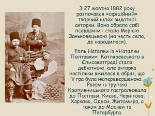 З 27 жовтня 1882 року
розпочався «офіційний»
творчий шлях видатної
акторки. Вона обрала собі
псевдонім і стала Марією
Заньковецькою (на честь села,
де народилася).
Роль Наталки із «Наталки
Полтавки» Котляревського в
Єлисаветграді стала
дебютною, але акторка
настільки вжилася в образ, що
її гра була неперевершеною.
Разом із трупою
Кропивницького гастролювала
до Полтави, Києва, Чернігова,
Харкова, Одеси, Житомира, а
також до Москви та
Петербурга.
 