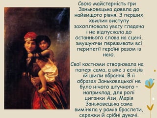 Свою майстерність гри
Заньковецька довела до
найвищого рівня. З перших
хвилин виступу
захоплювала увагу глядача
і не відпускала до
останнього слова на сцені,
змушуючи переживати всі
перипетії героїні разом із
нею.
Свої костюми створювала на
папері сама, а вже з ескізів
їй шили вбрання. В її
образах Заньковецької не
було нічого штучного –
наприклад, для ролі
циганки Ази, Марія
Заньковецька сама
виміняла у ромів браслети,
сережки й срібні дукачі.
 