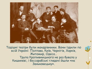 Тодішні театри були мандрівними. Вони їздили по
всій Україні: Полтава, Київ, Чернігів, Харків,
Житомир, Одеса…
Трупа Кропивницького не раз бувала у
Кишиневі, і бессарабські глядачі йшли «на
Заньковецьку».
 