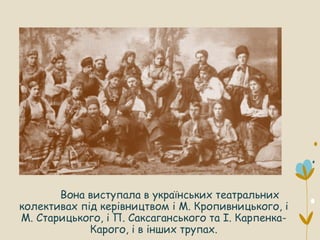 Вона виступала в українських театральних
колективах під керівництвом і М. Кропивницького, і
М. Старицького, і П. Саксаганського та І. Карпенка-
Карого, і в інших трупах.
 