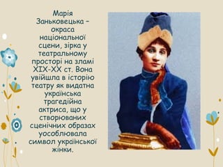 Марія
Заньковецька –
окраса
національної
сцени, зірка у
театральному
просторі на зламі
XIX-XX ст. Вона
увійшла в історію
театру як видатна
українська
трагедійна
актриса, що у
створюваних
сценічних образах
уособлювала
символ української
жінки.
 