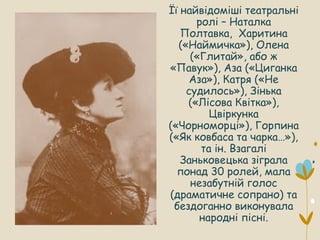 Її найвідоміші театральні
ролі – Наталка
Полтавка, Харитина
(«Наймичка»), Олена
(«Глитай», або ж
«Павук»), Аза («Циганка
Аза»), Катря («Не
судилось»), Зінька
(«Лісова Квітка»),
Цвіркунка
(«Чорноморці»), Горпина
(«Як ковбаса та чарка…»),
та ін. Взагалі
Заньковецька зіграла
понад 30 ролей, мала
незабутній голос
(драматичне сопрано) та
бездоганно виконувала
народні пісні.
 