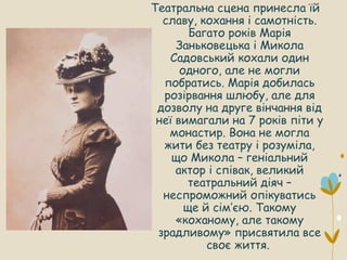 Театральна сцена принесла їй
славу, кохання і самотність.
Багато років Марія
Заньковецька і Микола
Садовський кохали один
одного, але не могли
побратись. Марія добилась
розірвання шлюбу, але для
дозволу на друге вінчання від
неї вимагали на 7 років піти у
монастир. Вона не могла
жити без театру і розуміла,
що Микола – геніальний
актор і співак, великий
театральний діяч –
неспроможний опікуватись
ще й сім’єю. Такому
«коханому, але такому
зрадливому» присвятила все
своє життя.
 
