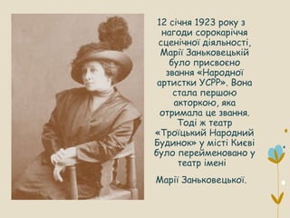 12 січня 1923 року з
нагоди сорокаріччя
сценічної діяльності,
Марії Заньковецькій
було присвоєно
звання «Народної
артистки УСРР». Вона
стала першою
акторкою, яка
отримала це звання.
Тоді ж театр
«Троїцький Народний
Будинок» у місті Києві
було перейменовано у
театр імені
Марії Заньковецької.
 