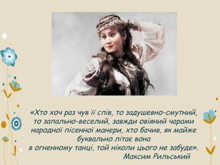 «Хто хоч раз чув її спів, то задушевно-смутний,
то запально-веселий, завжди овіяний чарами
народної пісенної манери, хто бачив, як майже
буквально літає вона
в огненному танці, той ніколи цього не забуде».
Максим Рильський
 