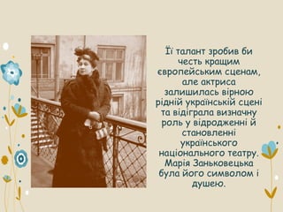 Її талант зробив би
честь кращим
європейським сценам,
але актриса
залишилась вірною
рідній українській сцені
та відіграла визначну
роль у відродженні й
становленні
українського
національного театру.
Марія Заньковецька
була його символом і
душею.
 