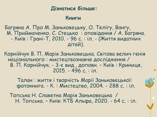Дізнатися більше:
Книги
Багряна А. Про М. Заньковецьку, О. Телігу, Вангу,
М. Приймаченко, С. Стецько : оповідання / А. Багряна.
- Київ : Грані-Т, 2010. - 96 с. : іл. - (Життя видатних
дітей).
Корнійчук В. П. Марія Заньковецька. Світова велич генія
національного : мистецтвознавче дослідження /
В. П. Корнійчук. - 3-є вид., доповн. – Київ : Криниця,
2015. - 496 с. : іл.
Талан : життя і творчість Марії Заньковецької:
фотокнига. - К. : Мистецтво, 2004. - 288 с. : іл.
Топська Н. Славетна Марія Заньковецька /
Н. Топська. – Київ: КТБ Альфа, 2020. - 64 с. : іл.
 