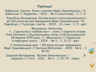 Публікації
Бабанська, Наталя. Знана і незнана Марія Заньковецька / Н.
Бабанська // Журавлик. – 2014. - № 11 (листопад). – С. 7, 9.
Корнійчук Володимир. Світова велич генія національного :
до 165-річчя від дня народження Марії Заньковецької / В.
Корнійчук // Культура і життя. - 2020. - 31 січня. - С. 5 : фот.
Максимчук, Святослав.
«... І розлилося плебейство » : запис з творчого вечора
Ліни Костенко у Національному театрі ім.М.Заньковецької
28 березня 1995 року / С. Максимчук // Українська
літературна газета. - 2024. - № 3. - С. 12-13 : фот.
У театральному вирі : 165 років від дня народження
Марії Заньковецької // Шкільна бібліотека. - 2019. - № 6. - С.
80-81.
Шурапов Володимир. Велика Заньковецька / В.
Шурапов // Степ. - 2016. - № 2. - С. 67-75 : портр.
 