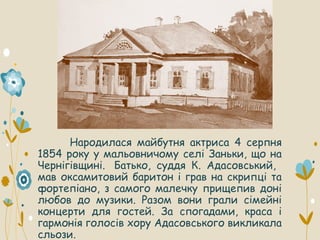 Народилася майбутня актриса 4 серпня
1854 року у мальовничому селі Заньки, що на
Чернігівщині. Батько, суддя К. Адасовський,
мав оксамитовий баритон і грав на скрипці та
фортепіано, з самого малечку прищепив доні
любов до музики. Разом вони грали сімейні
концерти для гостей. За спогадами, краса і
гармонія голосів хору Адасовського викликала
сльози.
 