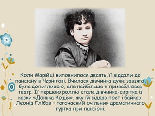 Коли Марійці виповнилося десять, її віддали до
пансіону в Чернігові. Вчилася дівчинка дуже завзято,
була допитливою, але найбільше її приваблював
театр. Її першою роллю стала дівчинка-сирітка із
казки «Донька Кощія», яку їй віддав поет і байкар
Леонід Глібов – тогочасний очільник драматичного
гуртка при пансіоні.
 