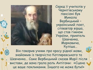 Серед її учителів у
Чернігівському
пансіоні був
Микола
Вербицький –
український поет,
співавтор вірша,
що став гімном
України, приятель
Шевченка,
Марковича,
Куліша…
Він говорив учням про красу рідної мови,
знайомив із творчістю Котляревського та
Шевченка… Саме Вербицький сказав Марії після
вистави, де вона грала роль Антігони: «Сцена –
це ваше покликання. Іншого не може бути!»
 