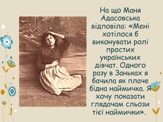 На що Маня
Адасовська
відповіла: «Мені
хотілося б
виконувати ролі
простих
українських
дівчат. Одного
разу в Заньках я
бачила як плаче
бідна наймичка. Я
хочу показати
глядачам сльози
тієї наймички».
 