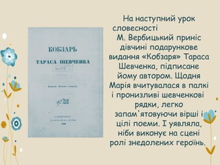 На наступний урок
словесності
М. Вербицький приніс
дівчині подарункове
видання «Кобзаря» Тараса
Шевченка, підписане
йому автором. Щодня
Марія вчитувалася в палкі
і пронизливі шевченкові
рядки, легко
запам'ятовуючи вірші і
цілі поеми. І уявляла,
ніби виконує на сцені
ролі знедолених героїнь.
 