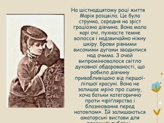 На шістнадцятому році життя
Марія розцвіла. Це була
струнка, середня на зріст
граціозна дівчина. Вона мала
карі очі, пухнасте темне
волосся і надзвичайно ніжну
шкіру. Брови рівними
високими дугами зводилися
над очима. З очей
випромінювалося світло
духовної обдарованості, що
робило дівчину
привабливішою від першої-
ліпшої красуні. Вона не
залишає мрію про сцену,
хоча батьки категорично
проти «фіґлярства і
блазнювання перед
натовпом». Їй залишаються
аматорські вистави для
 