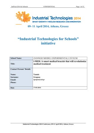 IndTech 2014 for Schools CONFIDENTIAL Page 1 of 12
09- 11 April 2014, Athens, Greece
“Industrial Technologies for Schools”
initiative
School Name: ZANNEIO MODEL EXPERIMENTAL LYCEUM
Title:
i-MED: A smart medical bracelet that will revolutionize
medical treatment
Contact Persons’ Details
Name:
Surname:
Email:
Phone:
Yannis
Grapsas
igrapsas@sch.gr
Date 17-03-2014
Industrial Technologies 2014 Conference, 09-11 April 2014, Athens, Greece
 