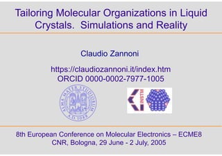 Tailoring Molecular Organizations in Liquid
Crystals. Simulations and Reality
8th European Conference on Molecular Electronics – ECME8
CNR, Bologna, 29 June - 2 July, 2005
Claudio Zannoni
https://claudiozannoni.it/index.htm
ORCID 0000-0002-7977-1005
 