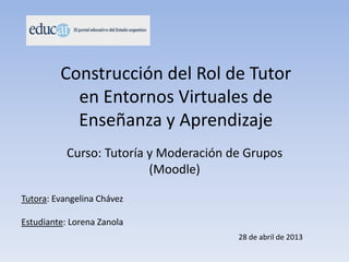 Construcción del Rol de Tutor
en Entornos Virtuales de
Enseñanza y Aprendizaje
Tutora: Evangelina Chávez
Estudiante: Lorena Zanola
Curso: Tutoría y Moderación de Grupos
(Moodle)
28 de abril de 2013
 