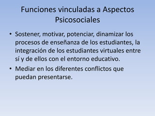 Funciones vinculadas a Aspectos
Psicosociales
• Sostener, motivar, potenciar, dinamizar los
procesos de enseñanza de los estudiantes, la
integración de los estudiantes virtuales entre
sí y de ellos con el entorno educativo.
• Mediar en los diferentes conflictos que
puedan presentarse.