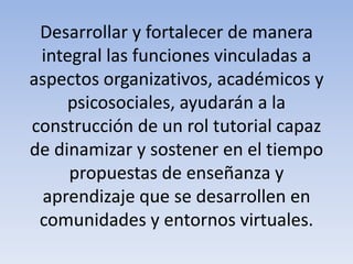 Desarrollar y fortalecer de manera
integral las funciones vinculadas a
aspectos organizativos, académicos y
psicosociales, ayudarán a la
construcción de un rol tutorial capaz
de dinamizar y sostener en el tiempo
propuestas de enseñanza y
aprendizaje que se desarrollen en
comunidades y entornos virtuales.