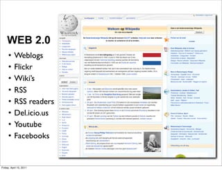 WEB 2.0
     •     Weblogs
     •     Flickr
     •     Wiki’s
     •     RSS
     •     RSS readers
     •     Del.icio.us
     •     Youtube
     •     Facebooks


Friday, April 15, 2011
 