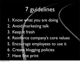 7 guidelines
                1.       Know what you are doing
                2.       Avoid marketing talk
                3.       Keep it fresh
                4.       Reinforce company’s core values
                5.       Encourage employees to use it
                6.       Create blogging policies
                7.       Have ﬁne print
Friday, April 15, 2011
 