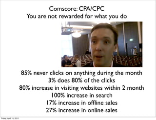 Comscore: CPA/CPC
                           You are not rewarded for what you do




                          85% never clicks on anything during the month
                                   3% does 80% of the clicks
                         80% increase in visiting websites within 2 month
                                    100% increase in search
                                  17% increase in ofﬂine sales
                                  27% increase in online sales
Friday, April 15, 2011
 