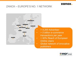 • > 4,200 Advertiser
• > 5 billion e-commerce
transactions per year
• > 50% Reach of European
Online Users
• Global network of innovative
publishers
ZANOX – EUROPE„S NO. 1 NETWORK
 