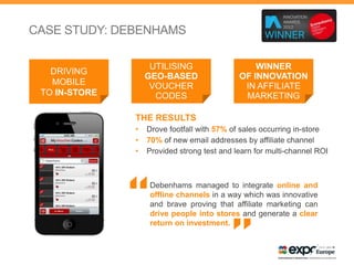 WINNER
OF INNOVATION
IN AFFILIATE
MARKETING
UTILISING
GEO-BASED
VOUCHER
CODES
DRIVING
MOBILE
TO IN-STORE
CASE STUDY: DEBENHAMS
Debenhams managed to integrate online and
offline channels in a way which was innovative
and brave proving that affiliate marketing can
drive people into stores and generate a clear
return on investment.
THE RESULTS
• Drove footfall with 57% of sales occurring in-store
• 70% of new email addresses by affiliate channel
• Provided strong test and learn for multi-channel ROI
 