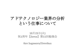 アドテクノロジー業界の分析
  という仕事について

      10月23日(火)
 祝1周年【Zansa】第11回勉強会

   Ken Sugawara/Omnibus
 