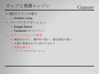 ウェブと推薦エンジン
• ECサイトへの導入
– Amazon, e-bay
• パーソナライゼーション
– Google Search
– Facebookのタイムライン
• スマートフォンの普及
– 画面が小さい、操作性が低い、通信速度が遅い
– 大量の情報を以下に表示するか？
– 情報を減らす
• パーソナライゼーション
 