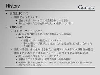 History
• 誕生は90年代
– 協調フィルタリング
• 現在でも多くのシステムで活用されている手法
• あなたの買った◯◯を買った人は××も買っています
• 2000年代
– インターネット・バブル
• Amazon等ECサイトにおける推薦エンジンの成功
• Netfix Prize
– 推薦エンジンの精度向上コンテスト
– 多くの新しい手法が生み出されたが結局実際には使われなかった
との批判も
– 新しい手法は多く生み出されたが協調フィルタリングが圧倒的優位
– 推薦システムを売りにしたベンチャーの多くは倒産または売却
• 売上への寄与が見えづらく，売りにくい
• 単純なモデルを実装した営業力の強い会社の勝利
• 汎用的に使えるものはなく，チューニングが必要なため外注ではなか
なかマネタイズしない
 